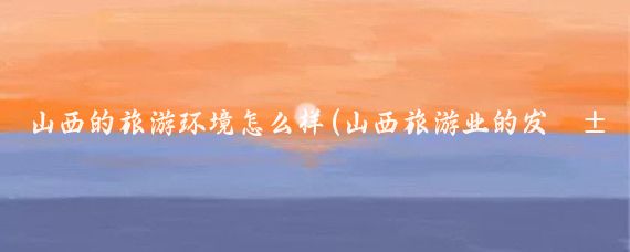 山西的旅游环境怎么样(山西旅游业的发展现状)