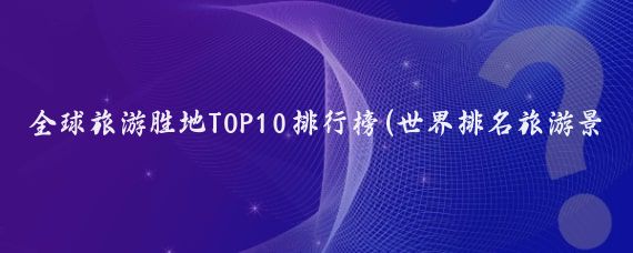 全球旅游胜地TOP10排行榜(世界排名旅游景点)