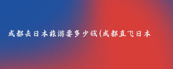 成都去日本旅游要多少钱(成都直飞日本旅游)