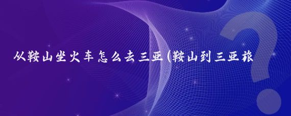 从鞍山坐火车怎么去三亚(鞍山到三亚旅游)