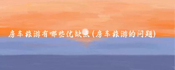 房车旅游有哪些优缺点(房车旅游的问题)