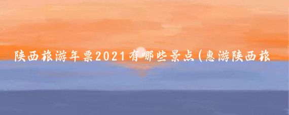 陕西旅游年票2021有哪些景点(惠游陕西旅游年票)