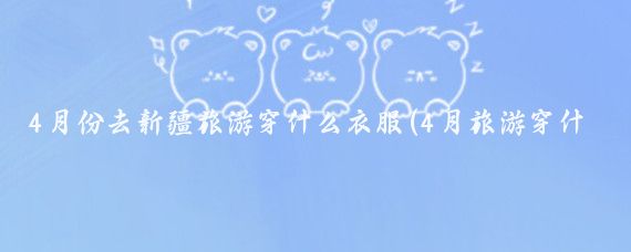 4月份去新疆旅游穿什么衣服(4月旅游穿什么衣服好)