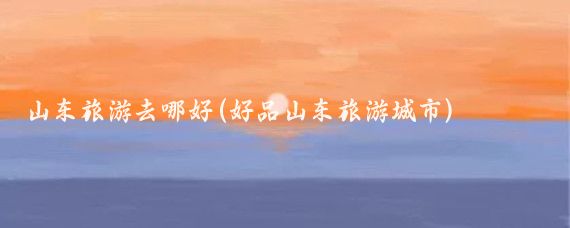山东旅游去哪好(好品山东旅游城市)