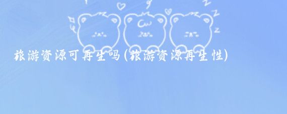 旅游资源可再生吗(旅游资源再生性)