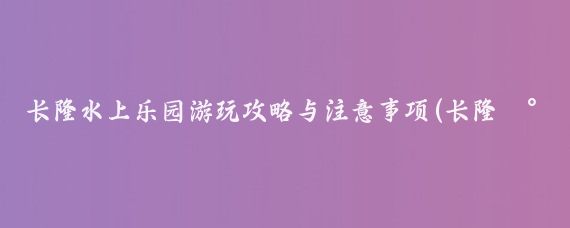 长隆水上乐园游玩攻略与注意事项(长隆水上乐园旅游攻略重庆)