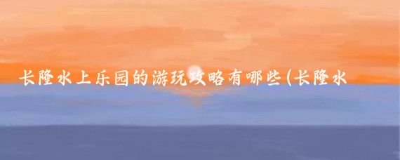 长隆水上乐园的游玩攻略有哪些(长隆水上乐园旅游攻略学生)
