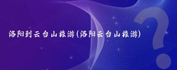 洛阳到云台山旅游(洛阳云台山旅游)