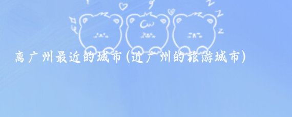 离广州最近的城市(近广州的旅游城市)