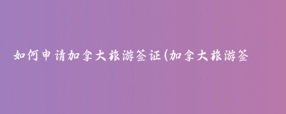 如何申请加拿大旅游签证(加拿大旅游签证网申)