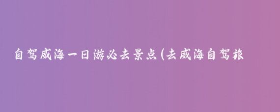 自驾威海一日游必去景点(去威海自驾旅游)