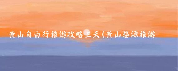 黄山自由行旅游攻略三天(黄山婺源旅游攻略三天)