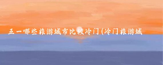 五一哪些旅游城市比较冷门(冷门旅游城市玩家)
