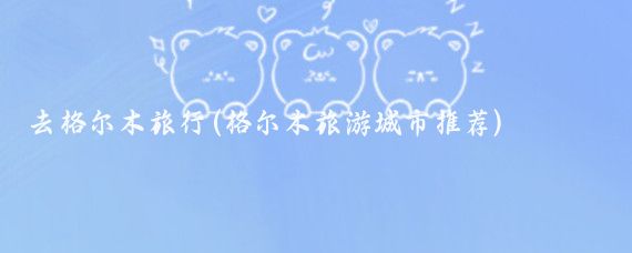 去格尔木旅行(格尔木旅游城市推荐)