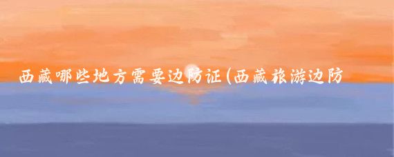 西藏哪些地方需要边防证(西藏旅游边防证)