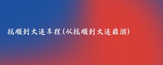 抚顺到大连车程(从抚顺到大连旅游)