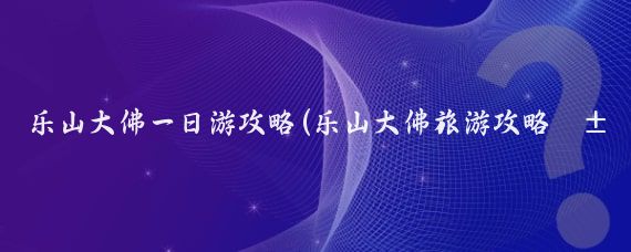 乐山大佛一日游攻略(乐山大佛旅游攻略山东)