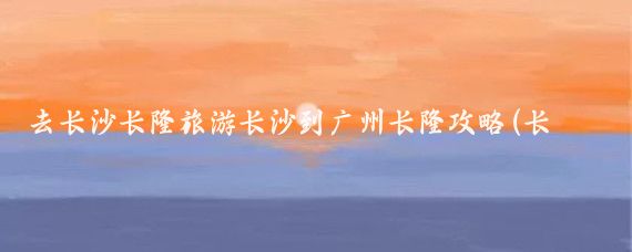 去长沙长隆旅游长沙到广州长隆攻略(长隆水上乐园旅游攻略长沙)