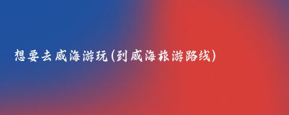 想要去威海游玩(到威海旅游路线)