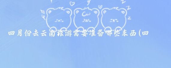 四月份去云南旅游需要准备哪些东西(四月旅游带什么)