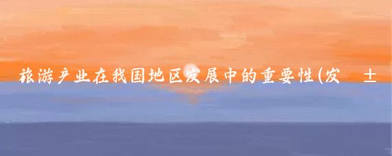旅游产业在我国地区发展中的重要性(发展旅游业的重要性)