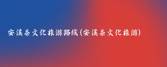 安溪茶文化旅游路线(安溪茶文化旅游)