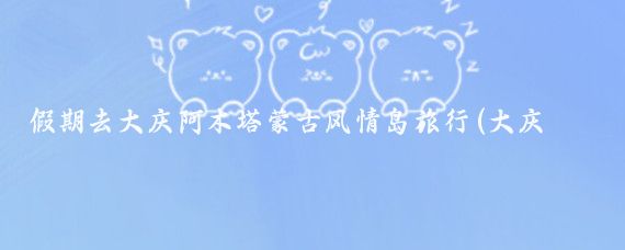 假期去大庆阿木塔蒙古风情岛旅行(大庆阿木塔旅游)