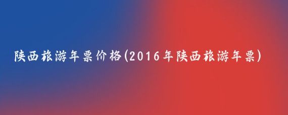 陕西旅游年票价格(2016年陕西旅游年票)