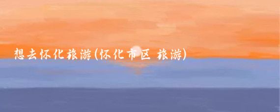 想去怀化旅游(怀化市区 旅游)