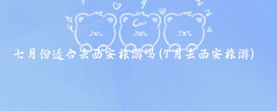 七月份适合去西安旅游吗(7月去西安旅游)
