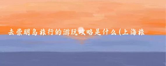 去崇明岛旅行的游玩攻略是什么(上海旅游攻略 崇明岛)