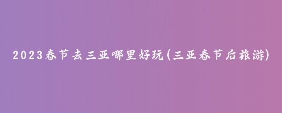 2023春节去三亚哪里好玩(三亚春节后旅游)