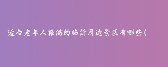 适合老年人旅游的临沂周边景区有哪些(临沂周边的旅游景点)