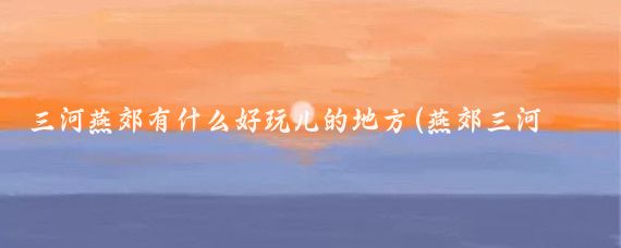 三河燕郊有什么好玩儿的地方(燕郊三河旅游景点)