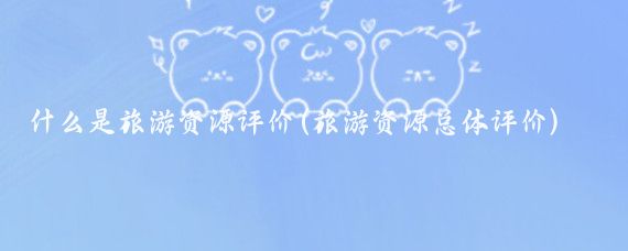 什么是旅游资源评价(旅游资源总体评价)