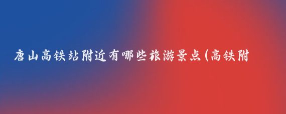 唐山高铁站附近有哪些旅游景点(高铁附近的旅游景点)