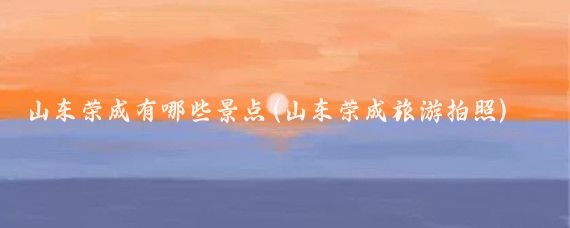 山东荣成有哪些景点(山东荣成旅游拍照)