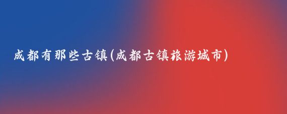 成都有那些古镇(成都古镇旅游城市)
