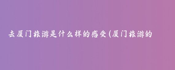 去厦门旅游是什么样的感受(厦门旅游的感想)