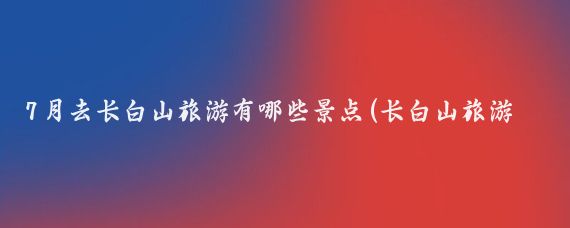 7月去长白山旅游有哪些景点(长白山旅游攻略7月)