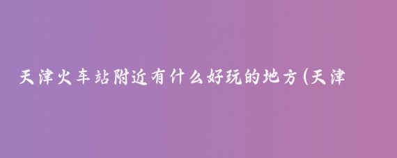 天津火车站附近有什么好玩的地方(天津火车站旅游)