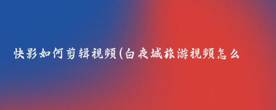快影如何剪辑视频(白夜城旅游视频怎么剪辑)