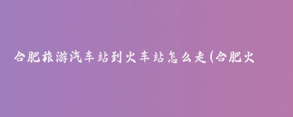 合肥旅游汽车站到火车站怎么走(合肥火车站到旅游汽车站)