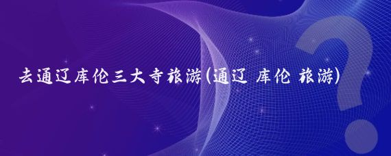 去通辽库伦三大寺旅游(通辽 库伦 旅游)