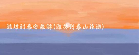 潍坊到泰安旅游(潍坊到泰山旅游)