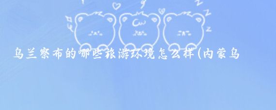 乌兰察布的哪些旅游环境怎么样(内蒙乌兰察布旅游)