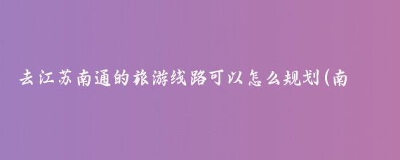去江苏南通的旅游线路可以怎么规划(南通 旅游线路)