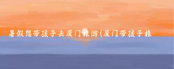 暑假想带孩子去厦门旅游(厦门带孩子旅游攻略)