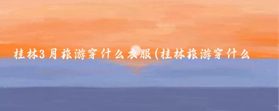 桂林3月旅游穿什么衣服(桂林旅游穿什么衣服的)