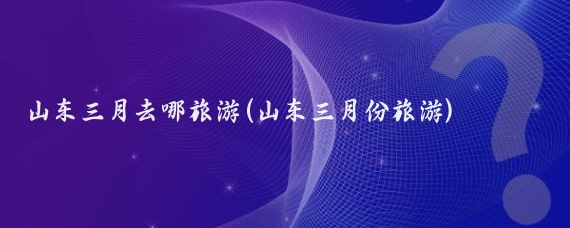 山东三月去哪旅游(山东三月份旅游)